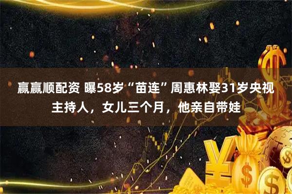 赢赢顺配资 曝58岁“苗连”周惠林娶31岁央视主持人，女儿三个月，他亲自带娃