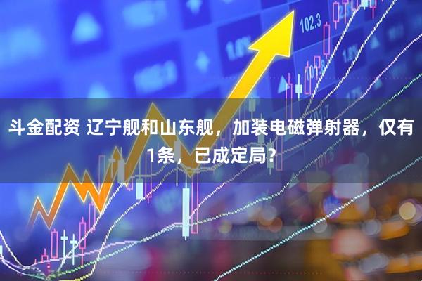 斗金配资 辽宁舰和山东舰，加装电磁弹射器，仅有1条，已成定局？