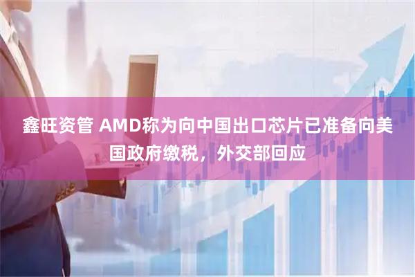 鑫旺资管 AMD称为向中国出口芯片已准备向美国政府缴税，外交部回应