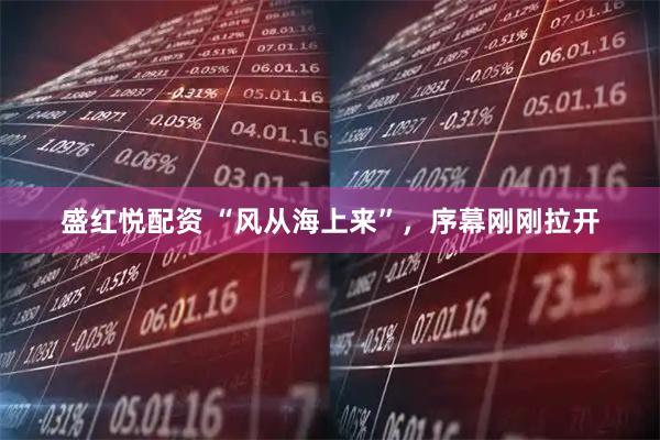 盛红悦配资 “风从海上来”，序幕刚刚拉开