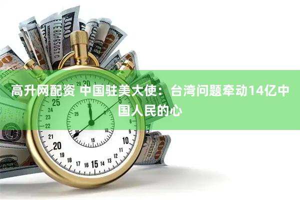 高升网配资 中国驻美大使：台湾问题牵动14亿中国人民的心