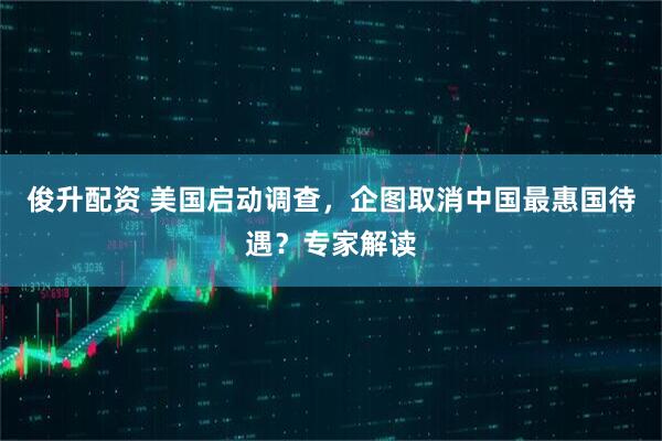 俊升配资 美国启动调查，企图取消中国最惠国待遇？专家解读