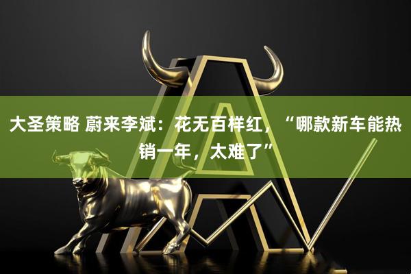 大圣策略 蔚来李斌：花无百样红，“哪款新车能热销一年，太难了”