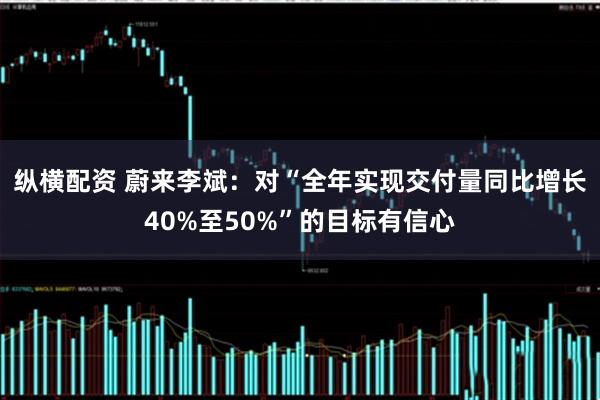 纵横配资 蔚来李斌：对“全年实现交付量同比增长40%至50%”的目标有信心