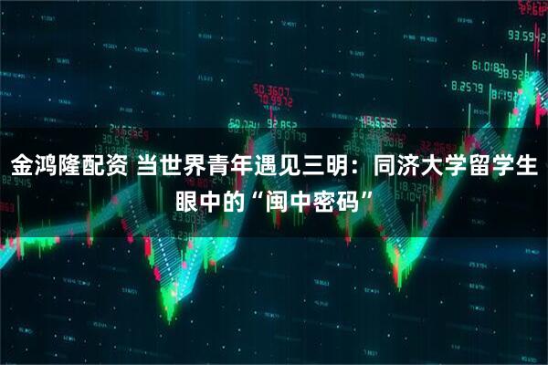 金鸿隆配资 当世界青年遇见三明：同济大学留学生眼中的“闽中密码”