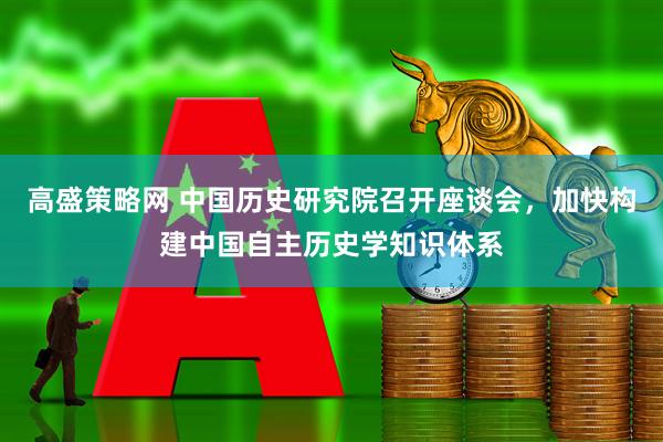 高盛策略网 中国历史研究院召开座谈会，加快构建中国自主历史学知识体系